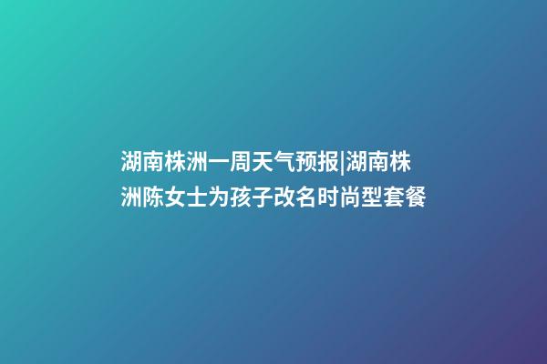 湖南株洲一周天气预报|湖南株洲陈女士为孩子改名时尚型套餐-第1张-公司起名-玄机派